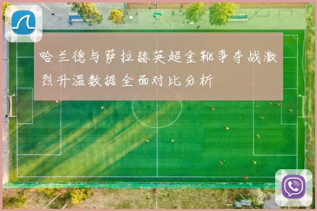 哈兰德与萨拉赫英超金靴争夺战激烈升温数据全面对比分析