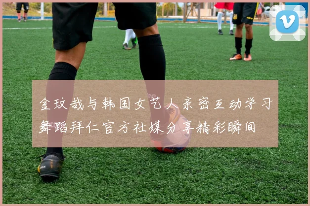 金玟哉与韩国女艺人亲密互动学习舞蹈拜仁官方社媒分享精彩瞬间