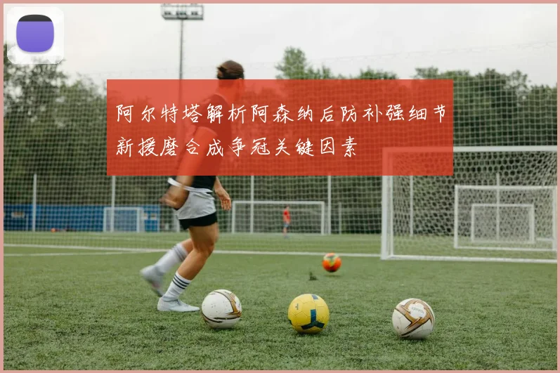 阿尔特塔解析阿森纳后防补强细节新援磨合成争冠关键因素