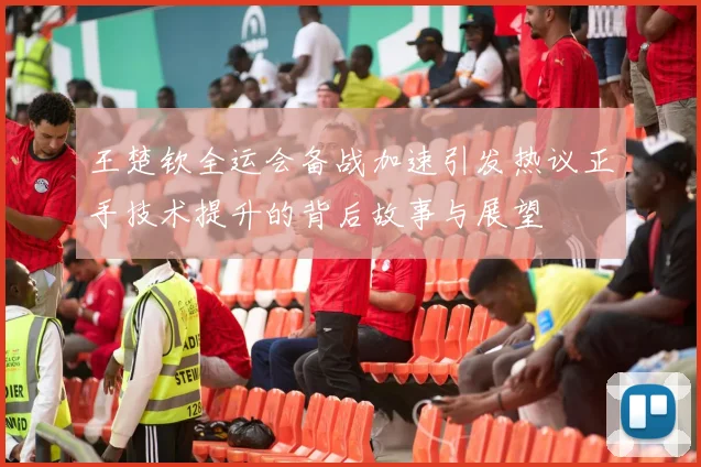 王楚钦全运会备战加速引发热议正手技术提升的背后故事与展望