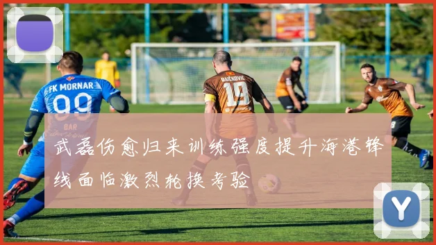 武磊伤愈归来训练强度提升海港锋线面临激烈轮换考验
