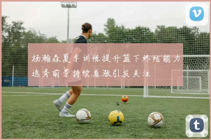 杨瀚森夏季训练提升篮下终结能力选秀前景持续看涨引发关注