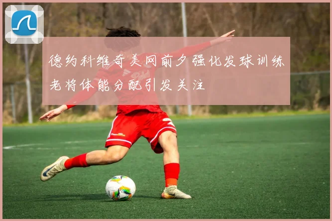 德约科维奇美网前夕强化发球训练老将体能分配引发关注