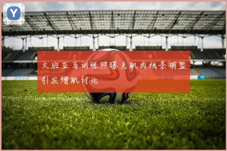 文班亚马训练照曝光肌肉线条明显引发增肌讨论