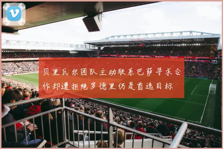 贝里瓦尔团队主动联系巴萨寻求合作却遭拒绝罗德里仍是首选目标